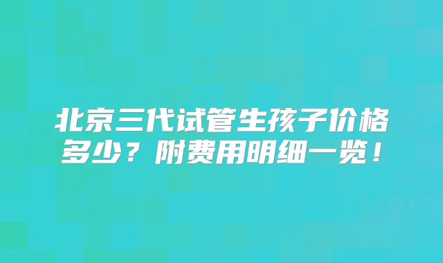北京三代试管生孩子价格多少?附费用明细一览!