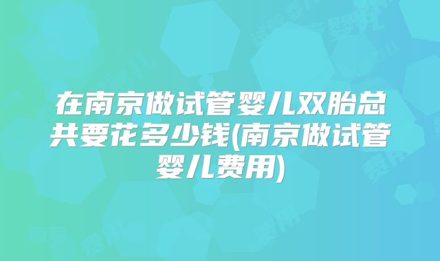 在南京做试管婴儿双胎总共要花多少钱(南京做试管婴儿费用)