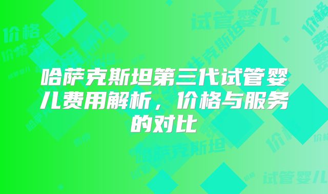 哈萨克斯坦第三代试管婴儿费用解析，价格与服务的对比