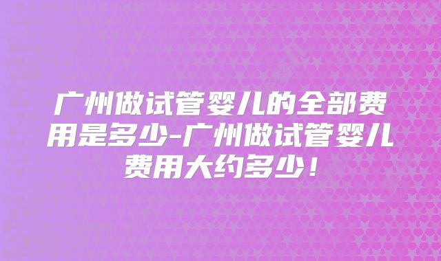 广州做试管婴儿的全部费用是多少-广州做试管婴儿费用大约多少！