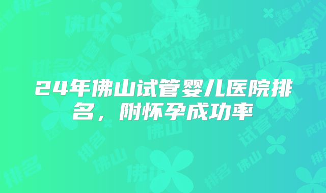 24年佛山试管婴儿医院排名，附怀孕成功率