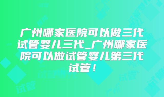 广州哪家医院可以做三代试管婴儿三代_广州哪家医院可以做试管婴儿第三代试管！