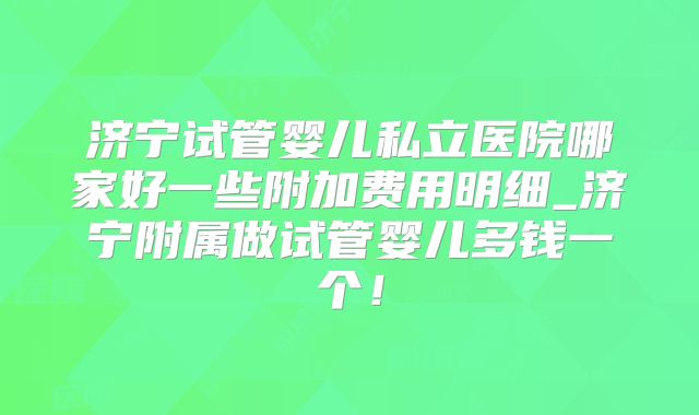 济宁试管婴儿私立医院哪家好一些附加费用明细_济宁附属做试管婴儿多钱一个!