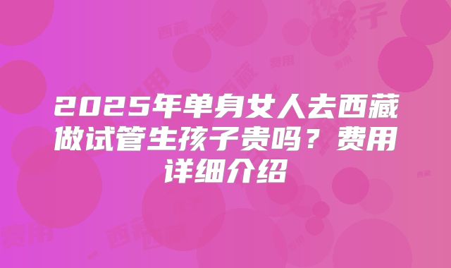 2025年单身女人去西藏做试管生孩子贵吗？费用详细介绍
