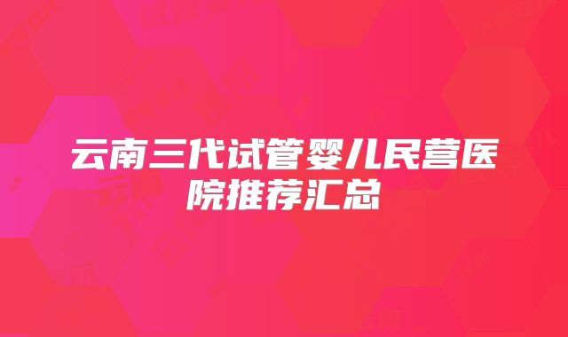 云南三代试管婴儿民营医院推荐汇总