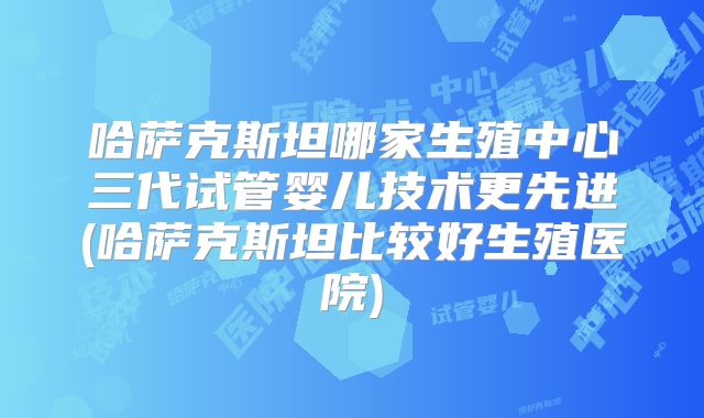 哈萨克斯坦哪家生殖中心三代试管婴儿技术更先进(哈萨克斯坦比较好生殖医院)