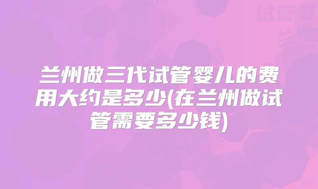 兰州做三代试管婴儿的费用大约是多少(在兰州做试管需要多少钱)