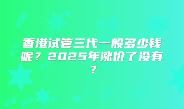 香港试管三代一般多少钱呢？2025年涨价了没有？