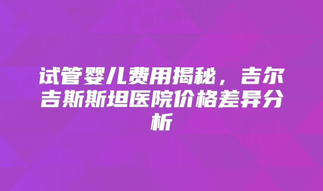 试管婴儿费用揭秘，吉尔吉斯斯坦医院价格差异分析