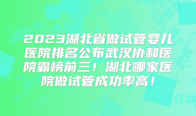 2023湖北省做试管婴儿医院排名公布武汉协和医院霸榜前三！湖北哪家医院做试管成功率高！