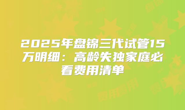 2025年盘锦三代试管15万明细：高龄失独家庭必看费用清单