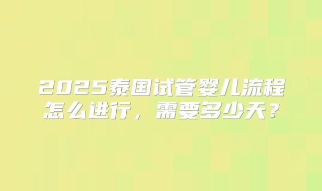 2025泰国试管婴儿流程怎么进行，需要多少天？
