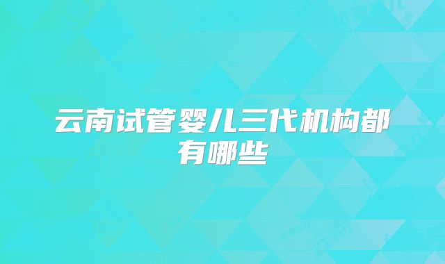 云南试管婴儿三代机构都有哪些