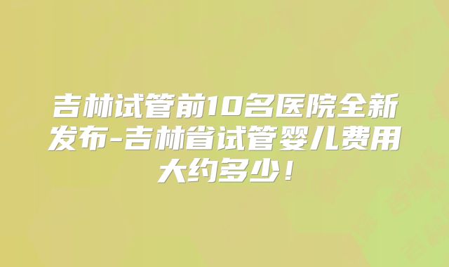吉林试管前10名医院全新发布-吉林省试管婴儿费用大约多少！