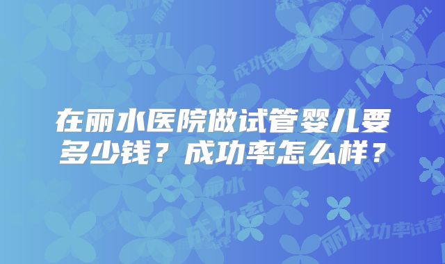 在丽水医院做试管婴儿要多少钱?成功率怎么样?