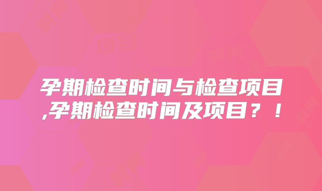 孕期检查时间与检查项目,孕期检查时间及项目?!