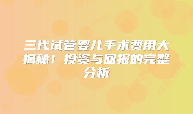 三代试管婴儿手术费用大揭秘!投资与回报的完整分析