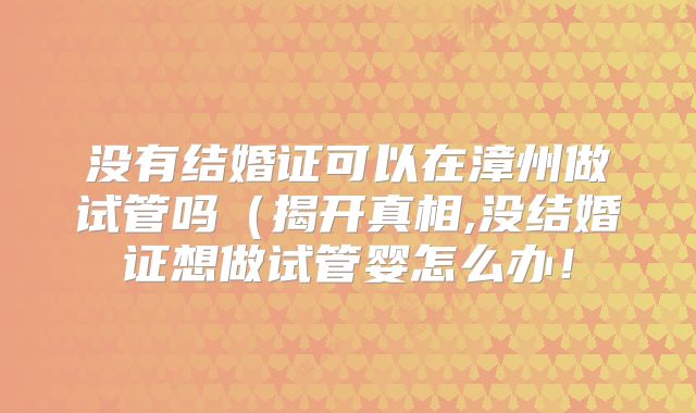 没有结婚证可以在漳州做试管吗（揭开真相,没结婚证想做试管婴怎么办！