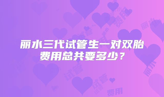 丽水三代试管生一对双胎费用总共要多少?