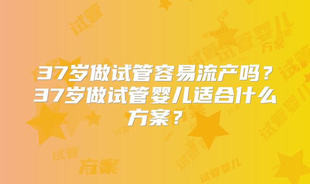 37岁做试管容易流产吗?37岁做试管婴儿适合什么方案?