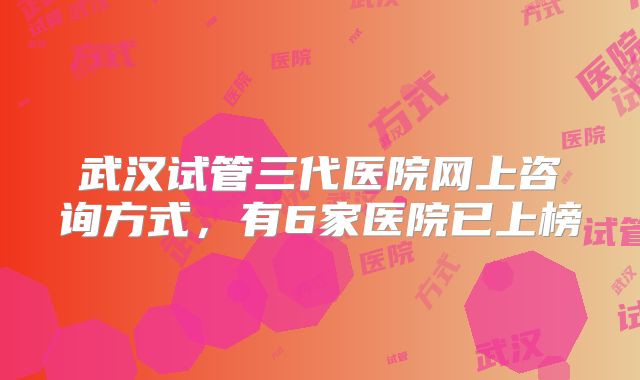 武汉试管三代医院网上咨询方式，有6家医院已上榜