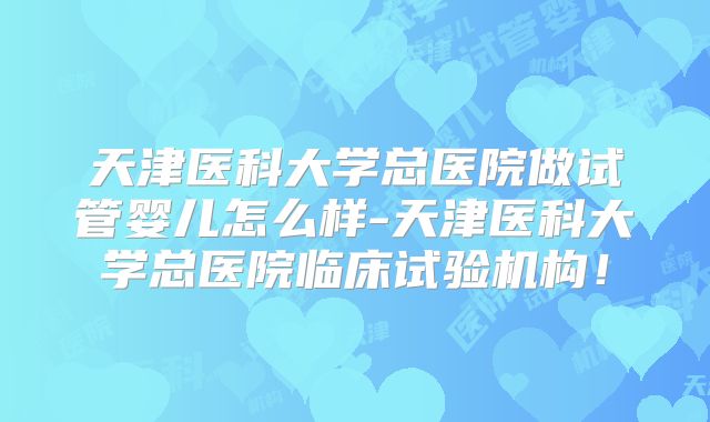 天津医科大学总医院做试管婴儿怎么样-天津医科大学总医院临床试验机构！