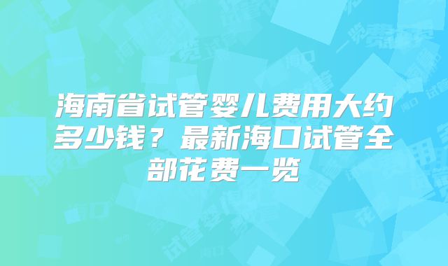 海南省试管婴儿费用大约多少钱？最新海口试管全部花费一览