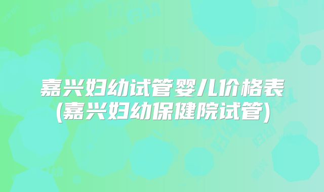 嘉兴妇幼试管婴儿价格表(嘉兴妇幼保健院试管)