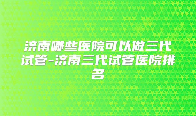 济南哪些医院可以做三代试管-济南三代试管医院排名