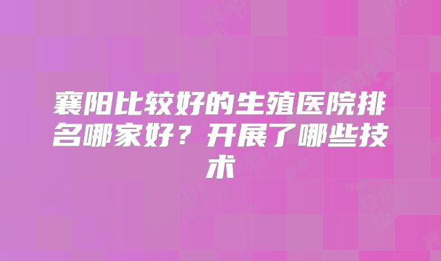 襄阳比较好的生殖医院排名哪家好？开展了哪些技术