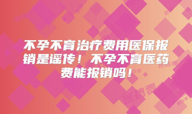 不孕不育治疗费用医保报销是谣传!不孕不育医药费能报销吗!