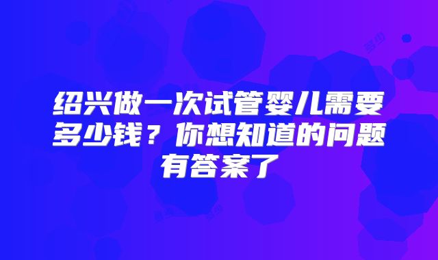 绍兴做一次试管婴儿需要多少钱？你想知道的问题有答案了