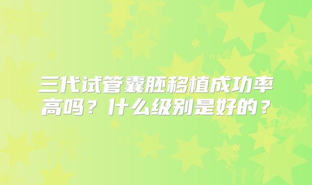 三代试管囊胚移植成功率高吗？什么级别是好的？