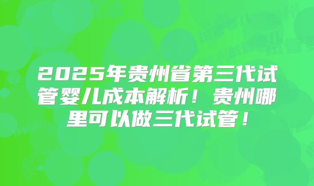 2025年贵州省第三代试管婴儿成本解析!贵州哪里可以做三代试管!