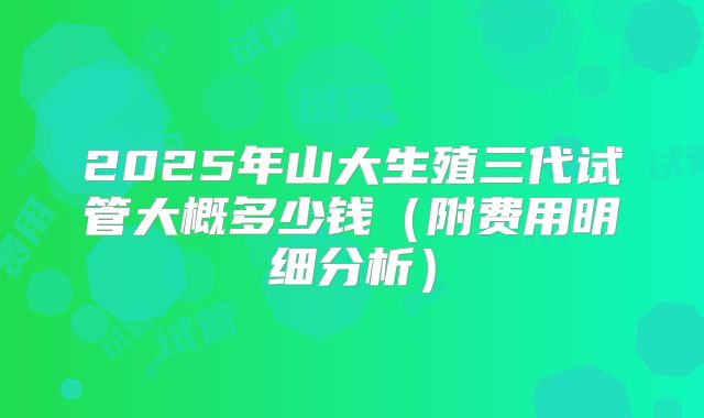 2025年山大生殖三代试管大概多少钱(附费用明细分析)