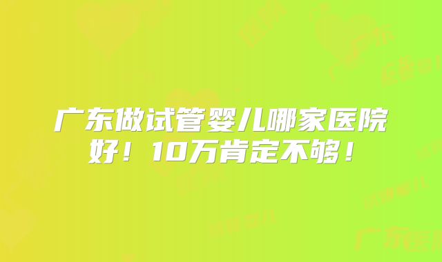 广东做试管婴儿哪家医院好！10万肯定不够！