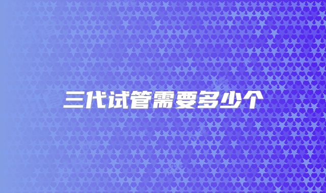 三代试管需要多少个