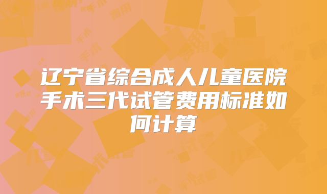 辽宁省综合成人儿童医院手术三代试管费用标准如何计算