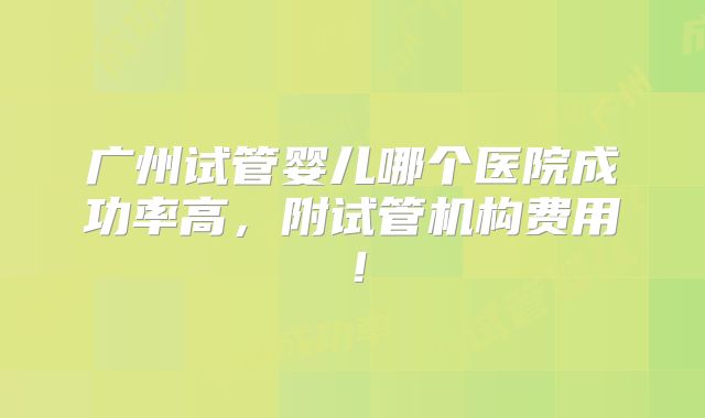 广州试管婴儿哪个医院成功率高，附试管机构费用！