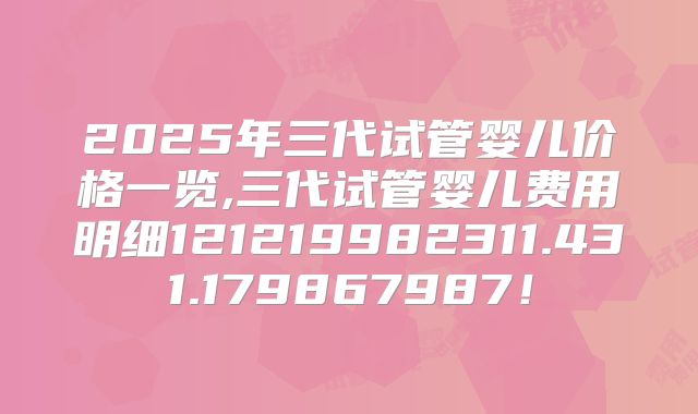 2025年三代试管婴儿价格一览,三代试管婴儿费用明细121219982311.431.179867987！