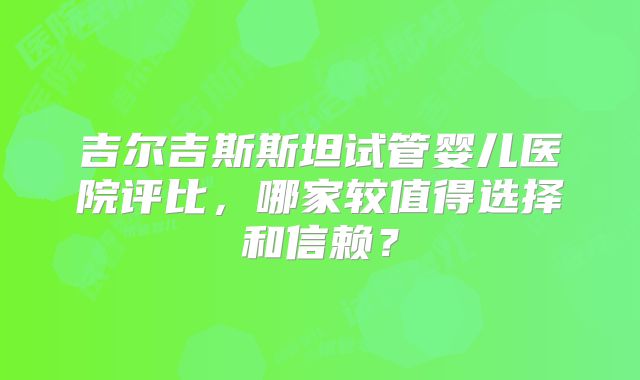 吉尔吉斯斯坦试管婴儿医院评比，哪家较值得选择和信赖？