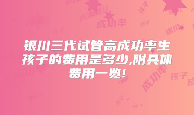 银川三代试管高成功率生孩子的费用是多少,附具体费用一览!