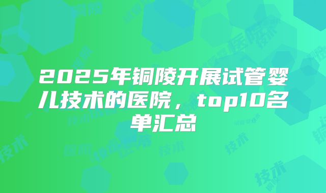 2025年铜陵开展试管婴儿技术的医院，top10名单汇总