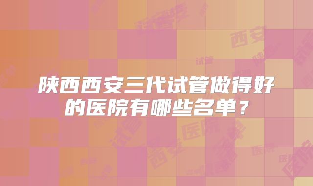 陕西西安三代试管做得好的医院有哪些名单?