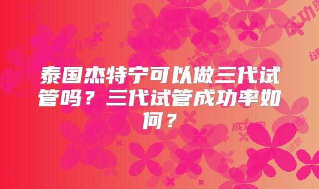泰国杰特宁可以做三代试管吗？三代试管成功率如何？