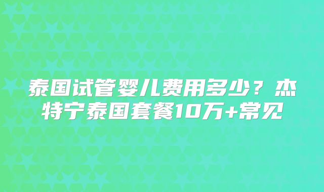 泰国试管婴儿费用多少?杰特宁泰国套餐10万+常见