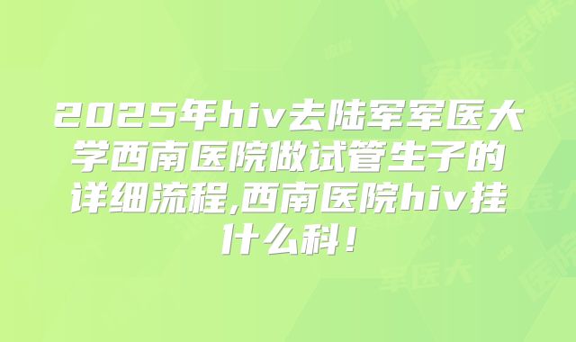 2025年hiv去陆军军医大学西南医院做试管生子的详细流程,西南医院hiv挂什么科!