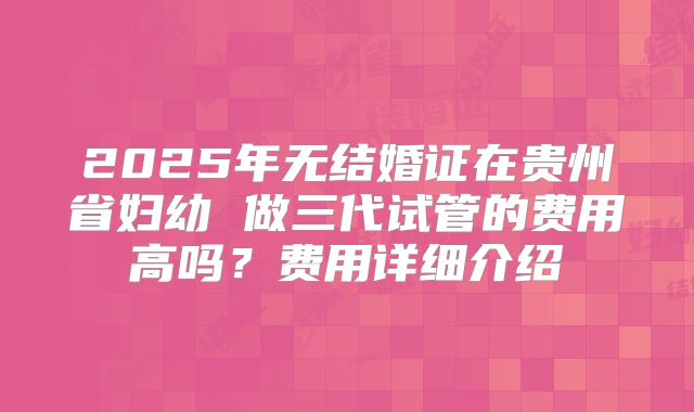 2025年无结婚证在贵州省妇幼 做三代试管的费用高吗?费用详细介绍