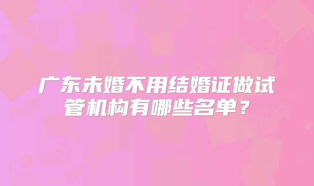 广东未婚不用结婚证做试管机构有哪些名单？