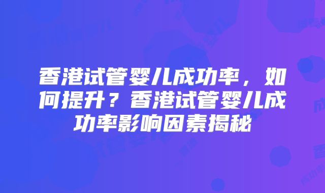 香港试管婴儿成功率，如何提升？香港试管婴儿成功率影响因素揭秘